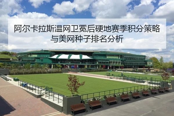 阿尔卡拉斯温网卫冕后硬地赛季积分策略与美网种子排名分析